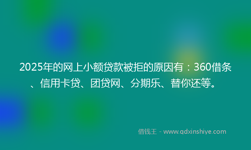 2025年的网上小额贷款被拒的原因有：360借条、信用卡贷、团贷网、分期乐、替你还等。