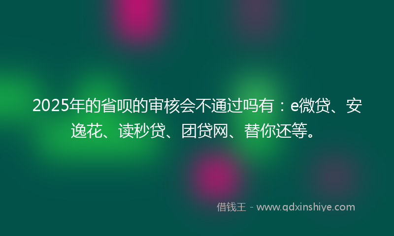 2025年的省呗的审核会不通过吗有：e微贷、安逸花、读秒贷、团贷网、替你还等。