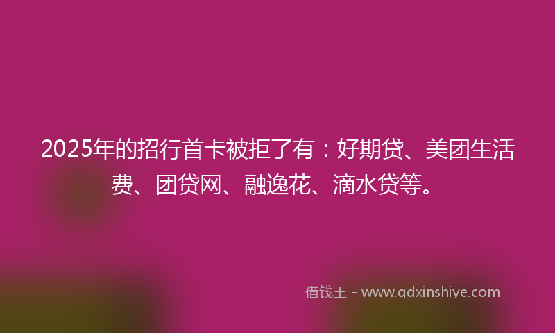 2025年的招行首卡被拒了有：好期贷、美团生活费、团贷网、融逸花、滴水贷等。