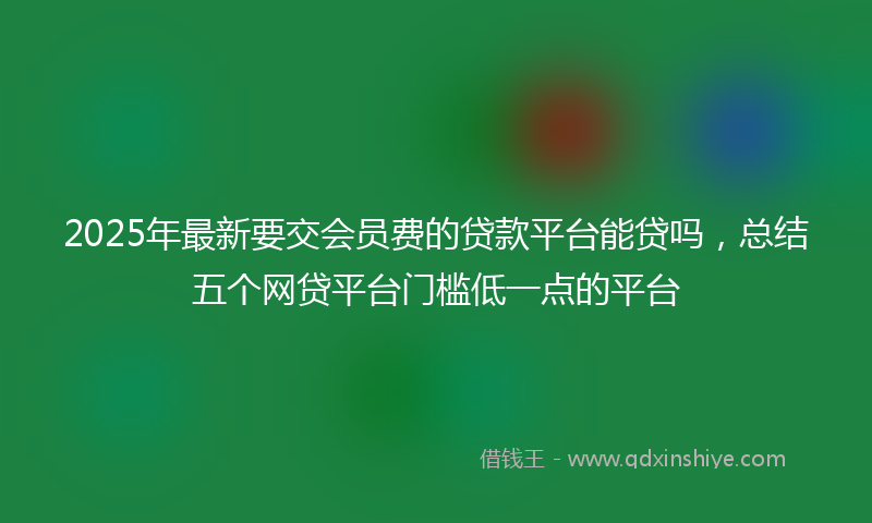 2025年最新要交会员费的贷款平台能贷吗，总结五个网贷平台门槛低一点的平台