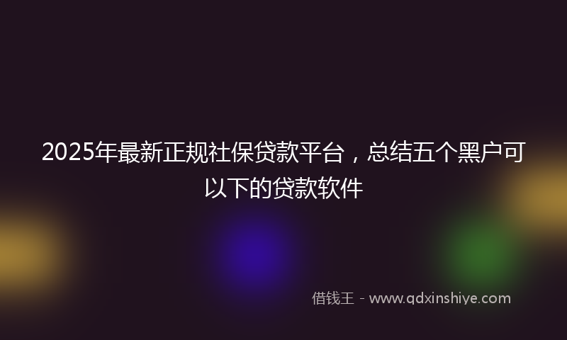 2025年最新正规社保贷款平台，总结五个黑户可以下的贷款软件