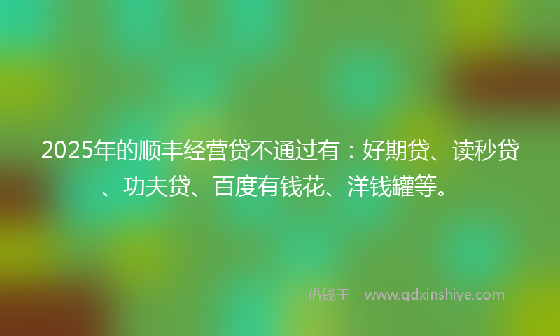 2025年的顺丰经营贷不通过有：好期贷、读秒贷、功夫贷、百度有钱花、洋钱罐等。
