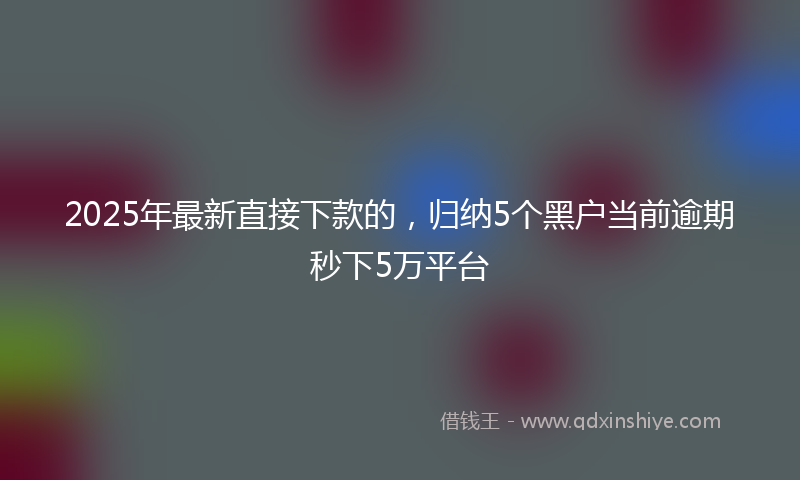 2025年最新直接下款的，归纳5个黑户当前逾期秒下5万平台
