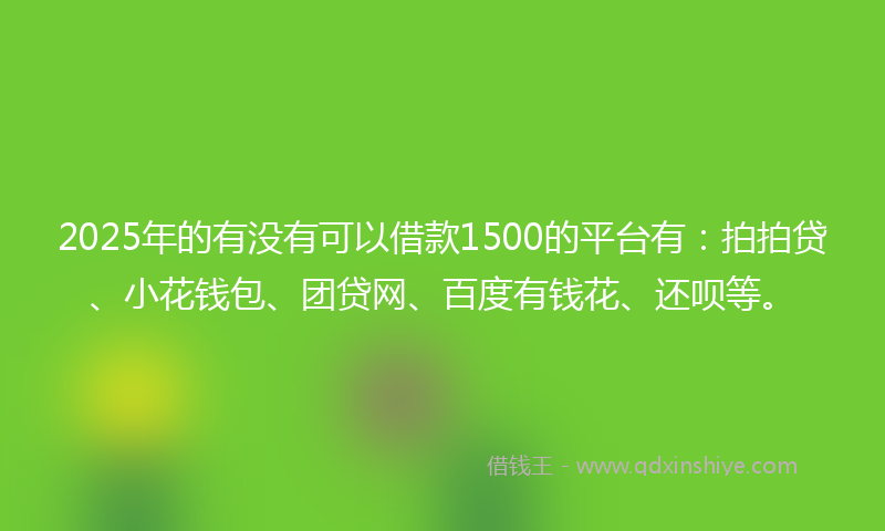 2025年的有没有可以借款1500的平台有：拍拍贷、小花钱包、团贷网、百度有钱花、还呗等。