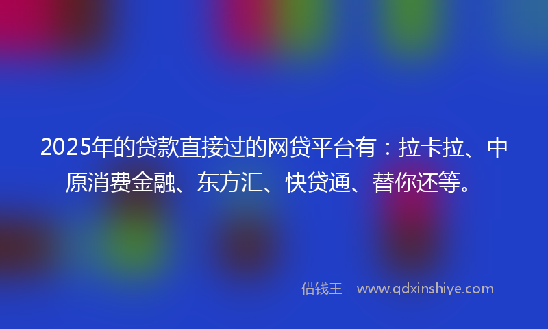 2025年的贷款直接过的网贷平台有：拉卡拉、中原消费金融、东方汇、快贷通、替你还等。