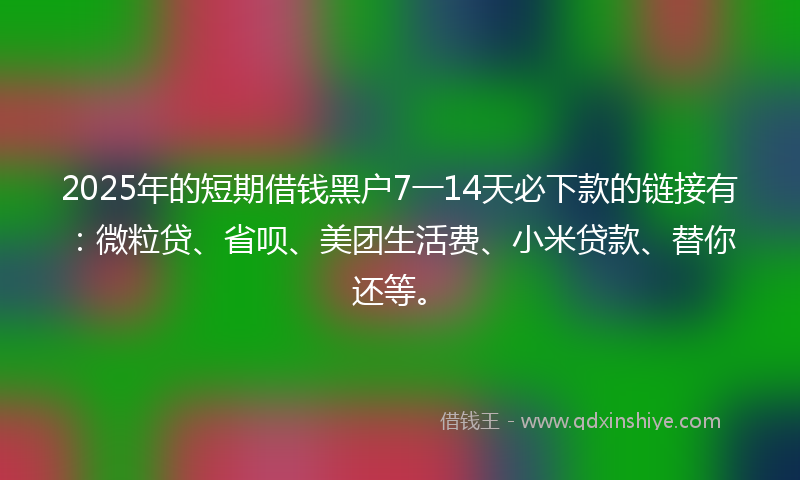 2025年的短期借钱黑户7一14天必下款的链接有：微粒贷、省呗、美团生活费、小米贷款、替你还等。