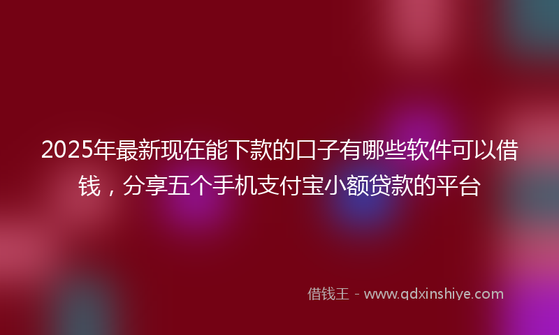 2025年最新现在能下款的口子有哪些软件可以借钱，分享五个手机支付宝小额贷款的平台