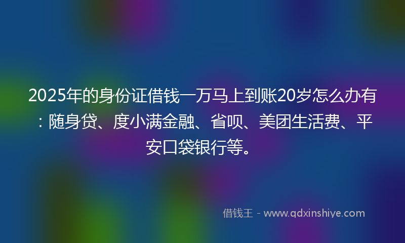 2025年的身份证借钱一万马上到账20岁怎么办有：随身贷、度小满金融、省呗、美团生活费、平安口袋银行等。