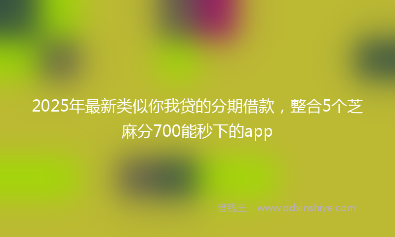 2025年最新类似你我贷的分期借款，整合5个芝麻分700能秒下的app