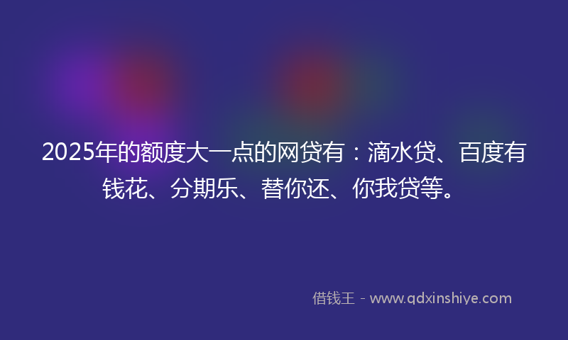 2025年的额度大一点的网贷有：滴水贷、百度有钱花、分期乐、替你还、你我贷等。