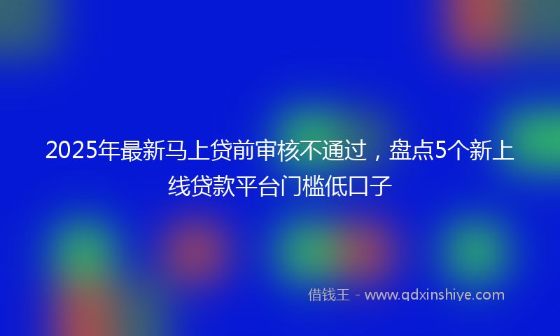 2025年最新马上贷前审核不通过，盘点5个新上线贷款平台门槛低口子
