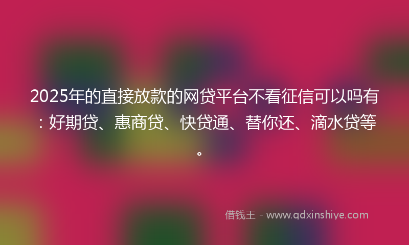 2025年的直接放款的网贷平台不看征信可以吗有：好期贷、惠商贷、快贷通、替你还、滴水贷等。