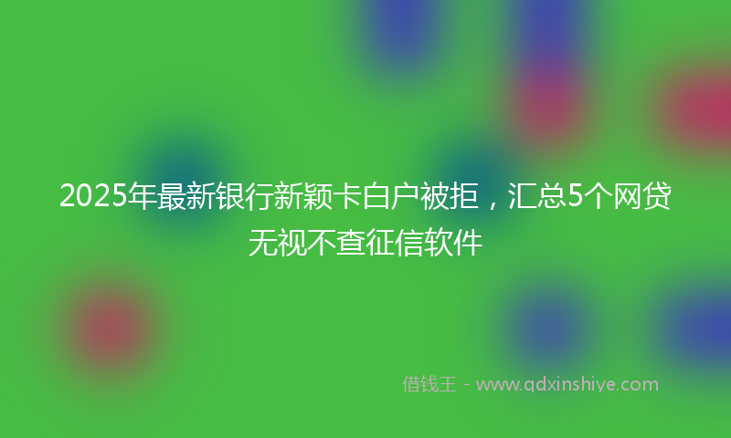 2025年最新银行新颖卡白户被拒，汇总5个网贷无视不查征信软件