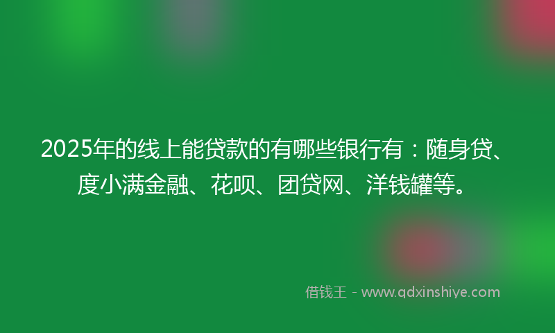 2025年的线上能贷款的有哪些银行有：随身贷、度小满金融、花呗、团贷网、洋钱罐等。
