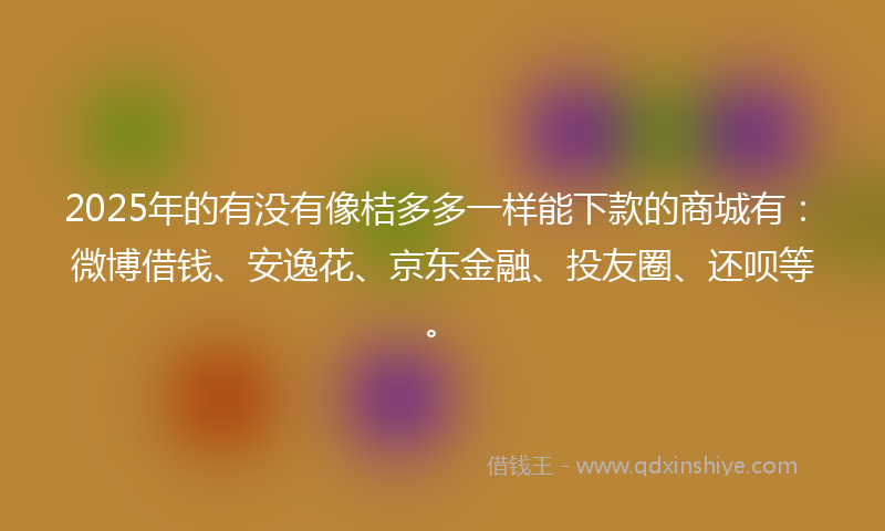 2025年的有没有像桔多多一样能下款的商城有：微博借钱、安逸花、京东金融、投友圈、还呗等。