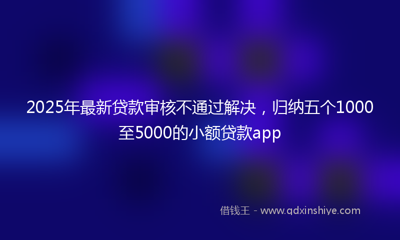 2025年最新贷款审核不通过解决，归纳五个1000至5000的小额贷款app