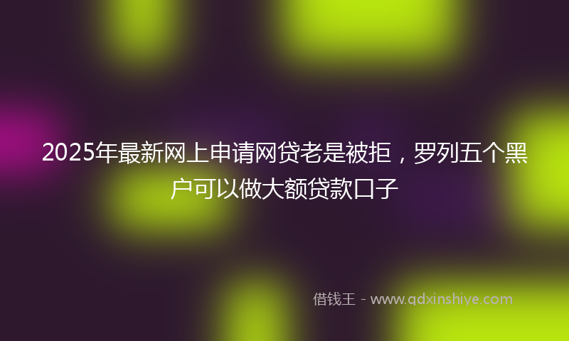 2025年最新网上申请网贷老是被拒，罗列五个黑户可以做大额贷款口子
