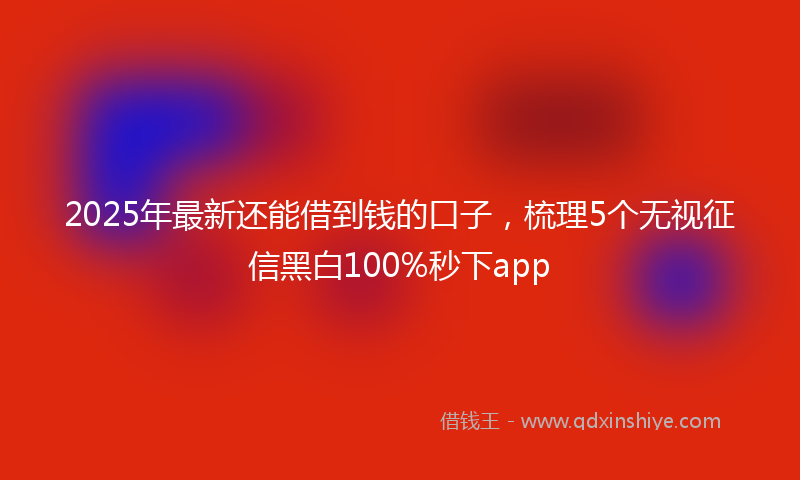 2025年最新还能借到钱的口子，梳理5个无视征信黑白100%秒下app