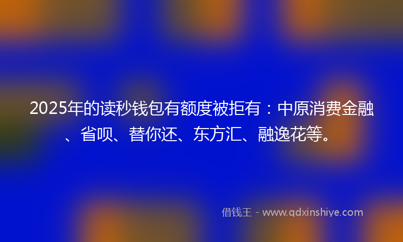 2025年的读秒钱包有额度被拒有：中原消费金融、省呗、替你还、东方汇、融逸花等。