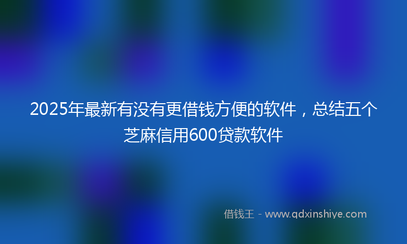 2025年最新有没有更借钱方便的软件，总结五个芝麻信用600贷款软件