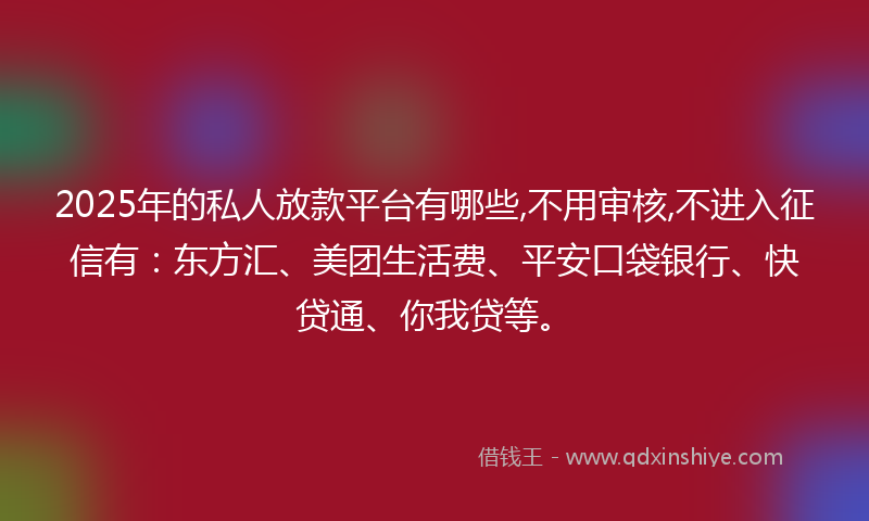 2025年的私人放款平台有哪些,不用审核,不进入征信有：东方汇、美团生活费、平安口袋银行、快贷通、你我贷等。