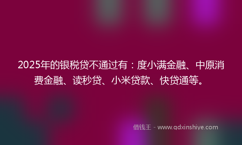 2025年的银税贷不通过有：度小满金融、中原消费金融、读秒贷、小米贷款、快贷通等。