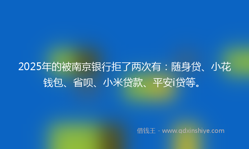 2025年的被南京银行拒了两次有：随身贷、小花钱包、省呗、小米贷款、平安i贷等。