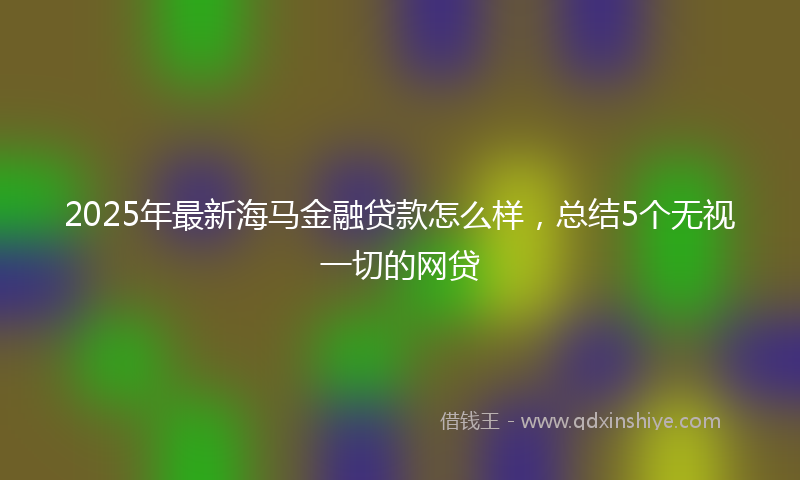 2025年最新海马金融贷款怎么样，总结5个无视一切的网贷