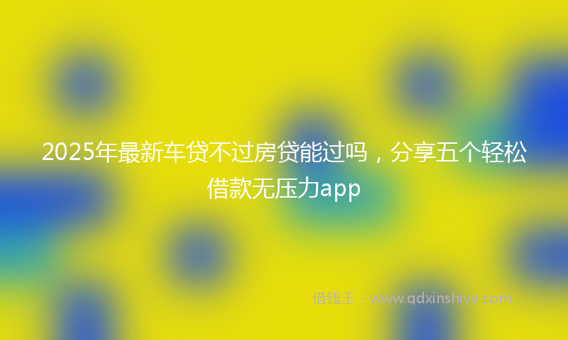 2025年最新车贷不过房贷能过吗，分享五个轻松借款无压力app