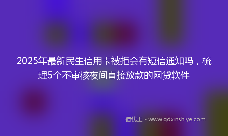 2025年最新民生信用卡被拒会有短信通知吗，梳理5个不审核夜间直接放款的网贷软件