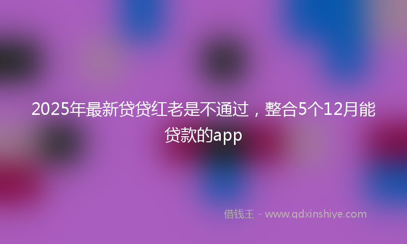 2025年最新贷贷红老是不通过，整合5个12月能贷款的app