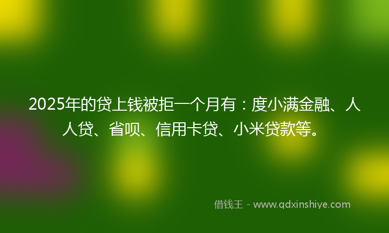 2025年的贷上钱被拒一个月有：度小满金融、人人贷、省呗、信用卡贷、小米贷款等。