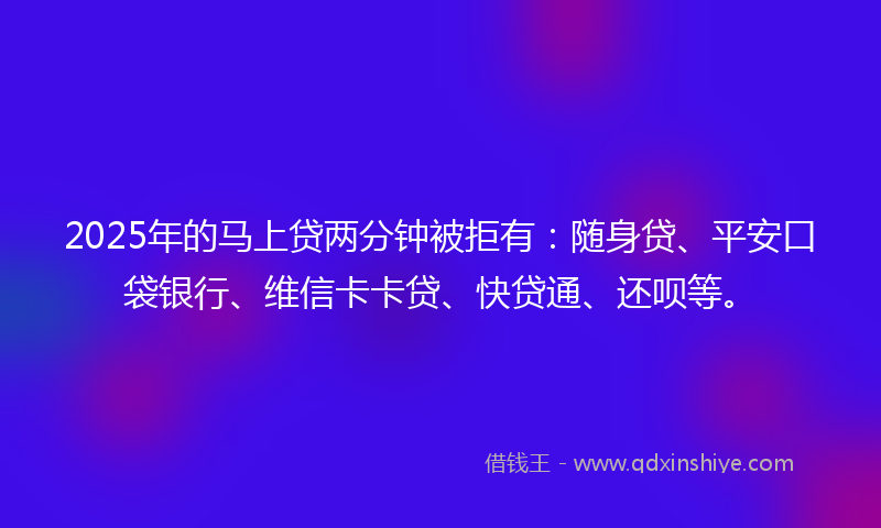 2025年的马上贷两分钟被拒有：随身贷、平安口袋银行、维信卡卡贷、快贷通、还呗等。