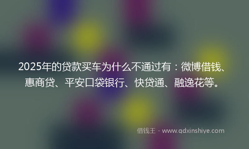 2025年的贷款买车为什么不通过有：微博借钱、惠商贷、平安口袋银行、快贷通、融逸花等。