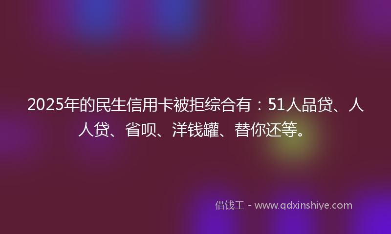 2025年的民生信用卡被拒综合有：51人品贷、人人贷、省呗、洋钱罐、替你还等。