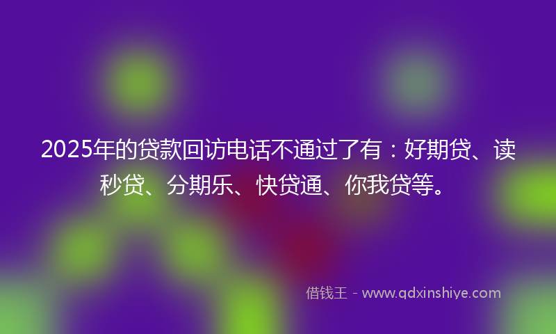 2025年的贷款回访电话不通过了有：好期贷、读秒贷、分期乐、快贷通、你我贷等。