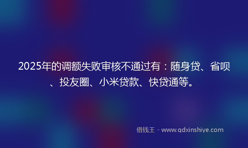 2025年的调额失败审核不通过有：随身贷、省呗、投友圈、小米贷款、快贷通等。
