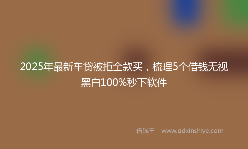 2025年最新车贷被拒全款买，梳理5个借钱无视黑白100%秒下软件