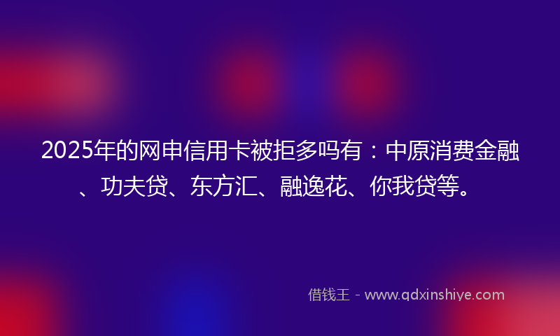 2025年的网申信用卡被拒多吗有：中原消费金融、功夫贷、东方汇、融逸花、你我贷等。