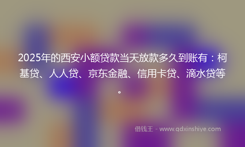 2025年的西安小额贷款当天放款多久到账有：柯基贷、人人贷、京东金融、信用卡贷、滴水贷等。