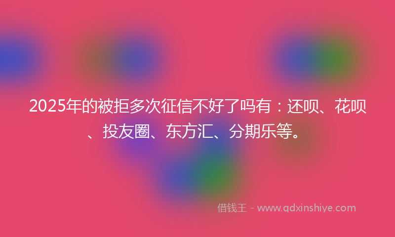 2025年的被拒多次征信不好了吗有：还呗、花呗、投友圈、东方汇、分期乐等。
