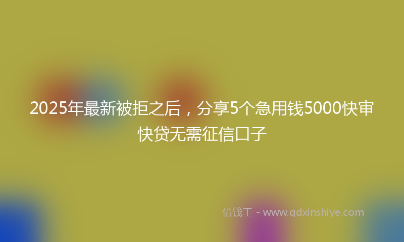 2025年最新被拒之后，分享5个急用钱5000快审快贷无需征信口子