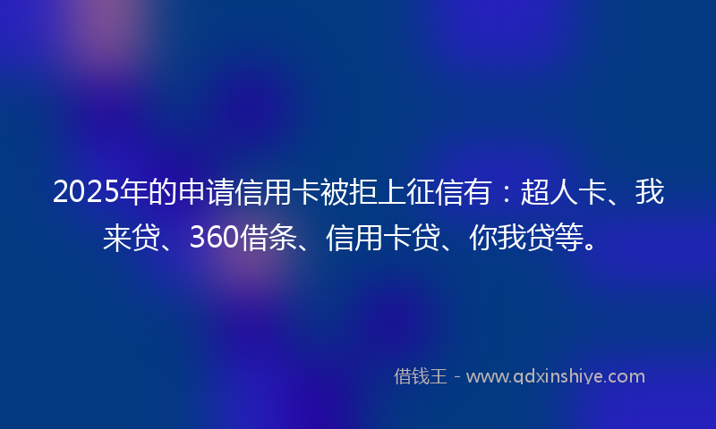 2025年的申请信用卡被拒上征信有：超人卡、我来贷、360借条、信用卡贷、你我贷等。