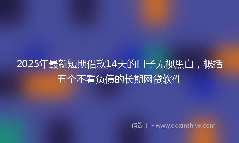 2025年最新短期借款14天的口子无视黑白，概括五个不看负债的长期网贷软件