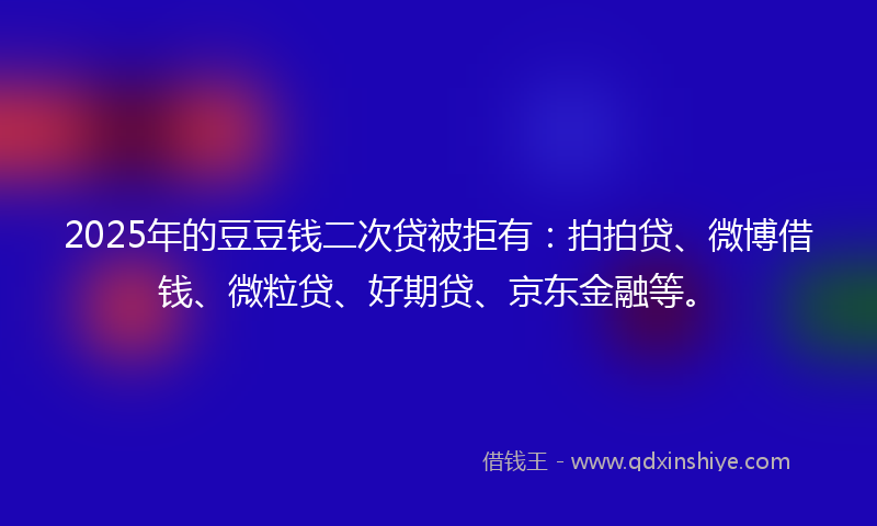 2025年的豆豆钱二次贷被拒有：拍拍贷、微博借钱、微粒贷、好期贷、京东金融等。