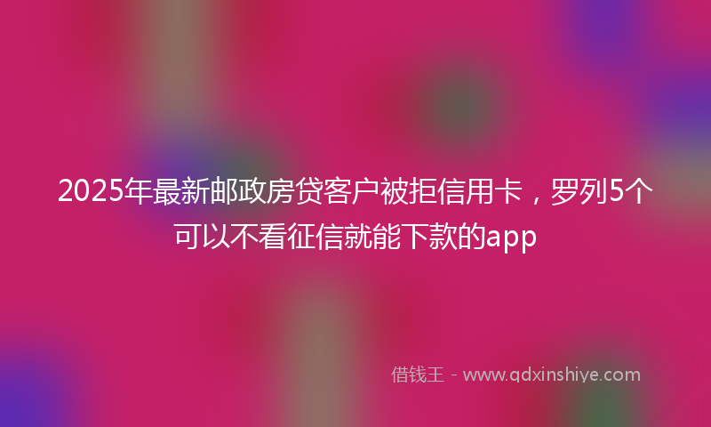 2025年最新邮政房贷客户被拒信用卡，罗列5个可以不看征信就能下款的app
