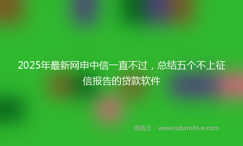 2025年最新网申中信一直不过，总结五个不上征信报告的贷款软件