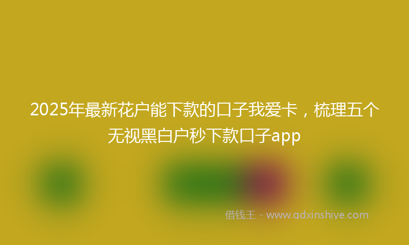 2025年最新花户能下款的口子我爱卡，梳理五个无视黑白户秒下款口子app