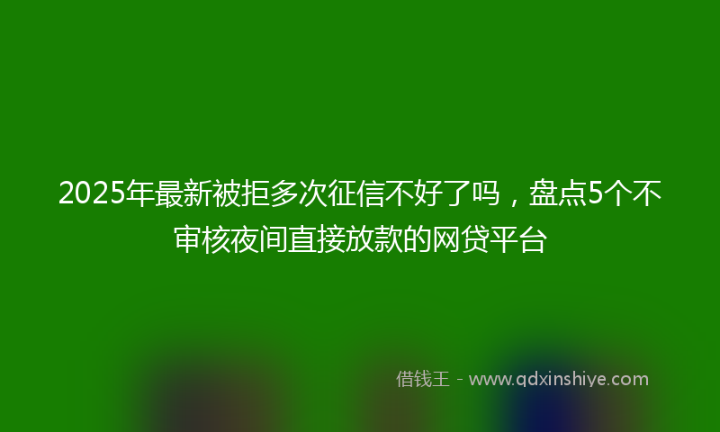 2025年最新被拒多次征信不好了吗，盘点5个不审核夜间直接放款的网贷平台