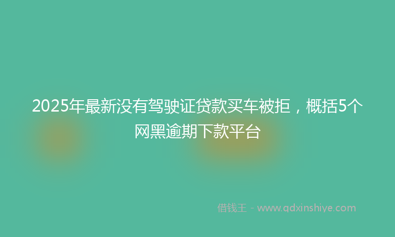 2025年最新没有驾驶证贷款买车被拒，概括5个网黑逾期下款平台